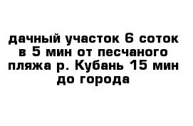 дачный участок 6 соток в 5 мин от песчаного пляжа р. Кубань 15 мин до города  